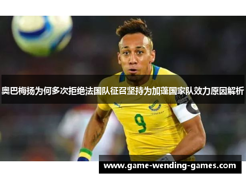 奥巴梅扬为何多次拒绝法国队征召坚持为加蓬国家队效力原因解析