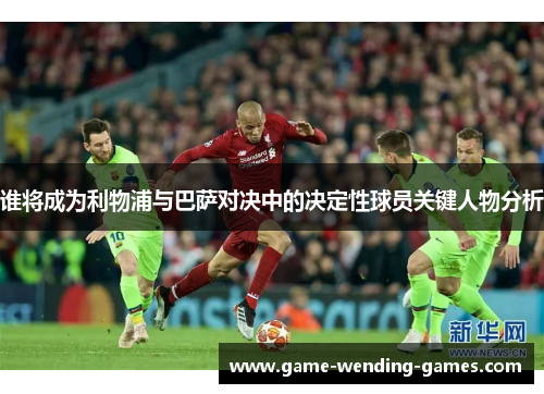 谁将成为利物浦与巴萨对决中的决定性球员关键人物分析