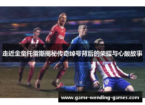 走近金童托雷斯揭秘传奇绰号背后的荣耀与心酸故事