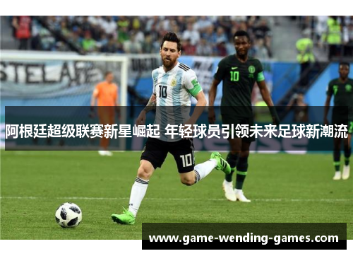 阿根廷超级联赛新星崛起 年轻球员引领未来足球新潮流