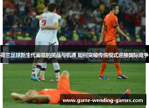 荷兰足球新生代面临的挑战与机遇 如何突破传统模式迎接国际竞争