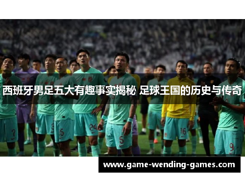 西班牙男足五大有趣事实揭秘 足球王国的历史与传奇