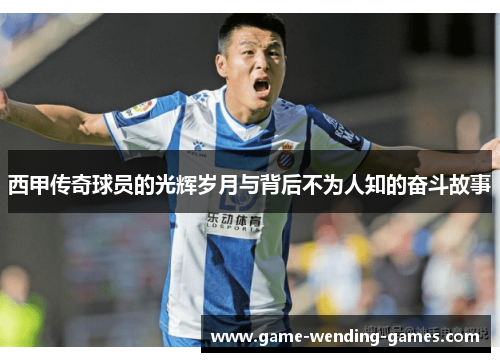 西甲传奇球员的光辉岁月与背后不为人知的奋斗故事
