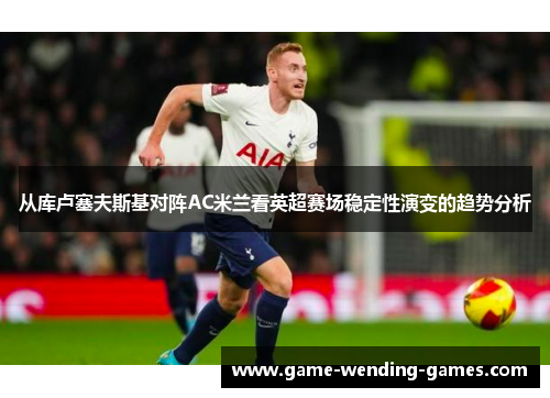 从库卢塞夫斯基对阵AC米兰看英超赛场稳定性演变的趋势分析