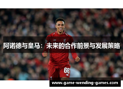 阿诺德与皇马：未来的合作前景与发展策略