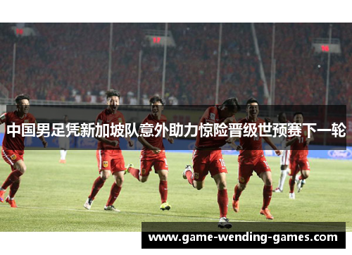 中国男足凭新加坡队意外助力惊险晋级世预赛下一轮